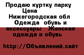 Продаю куртку парку › Цена ­ 1 000 - Нижегородская обл. Одежда, обувь и аксессуары » Женская одежда и обувь   